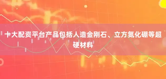 十大配资平台产品包括人造金刚石、立方氮化硼等超硬材料