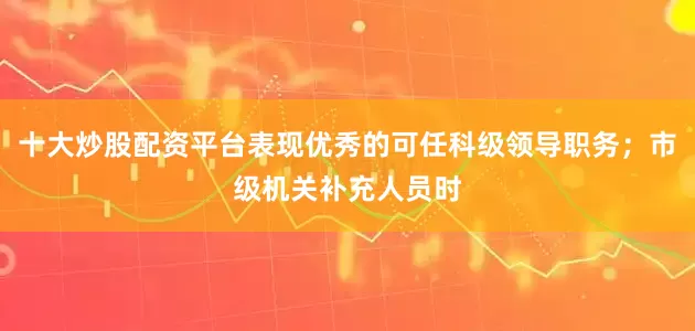 十大炒股配资平台表现优秀的可任科级领导职务；市级机关补充人员时