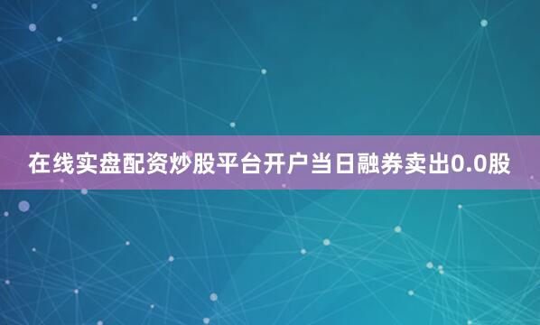 在线实盘配资炒股平台开户当日融券卖出0.0股
