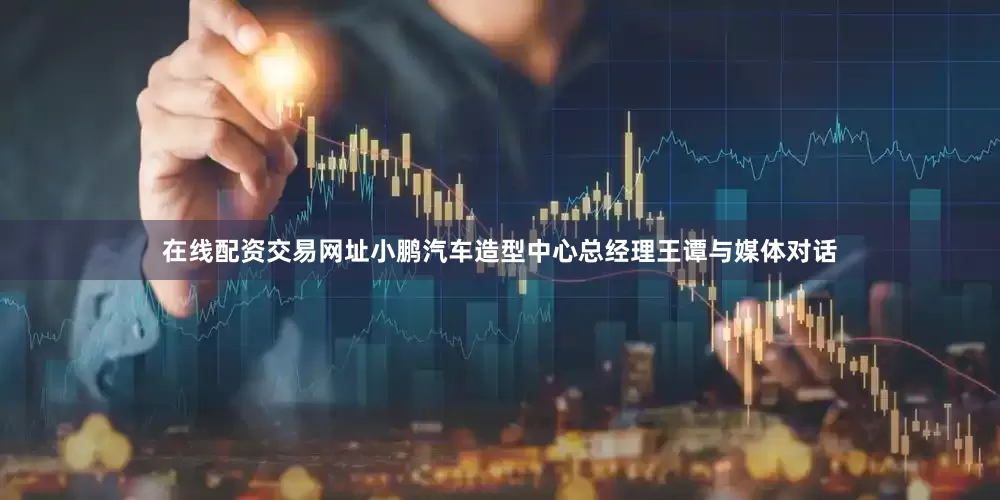 在线配资交易网址小鹏汽车造型中心总经理王谭与媒体对话