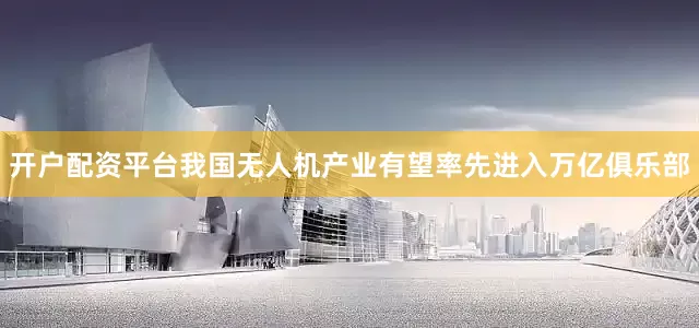 开户配资平台我国无人机产业有望率先进入万亿俱乐部